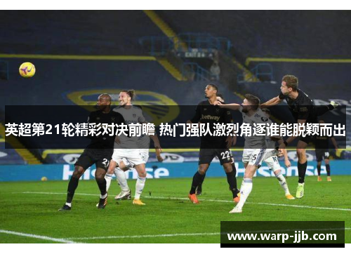 英超第21轮精彩对决前瞻 热门强队激烈角逐谁能脱颖而出