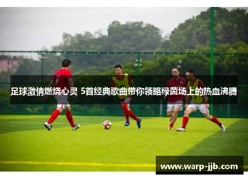 足球激情燃烧心灵 5首经典歌曲带你领略绿茵场上的热血沸腾 足球激情燃烧心灵 5首经典歌曲带你领略绿茵场上的热血沸腾