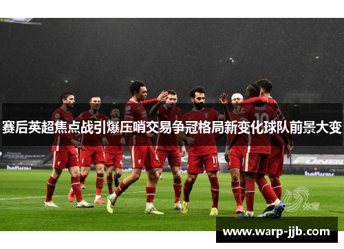 赛后英超焦点战引爆压哨交易争冠格局新变化球队前景大变