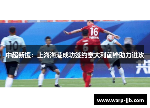 中超新援：上海海港成功签约意大利前锋助力进攻