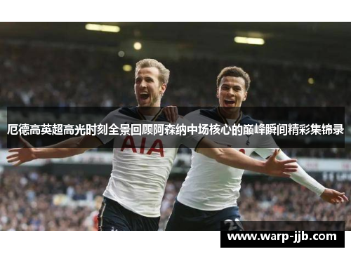 厄德高英超高光时刻全景回顾阿森纳中场核心的巅峰瞬间精彩集锦录