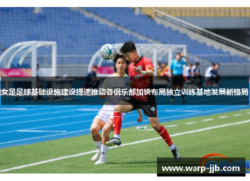 女足足球基础设施建设提速推动各俱乐部加快布局独立训练基地发展新格局