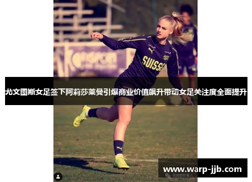 尤文图斯女足签下阿莉莎莱曼引爆商业价值飙升带动女足关注度全面提升