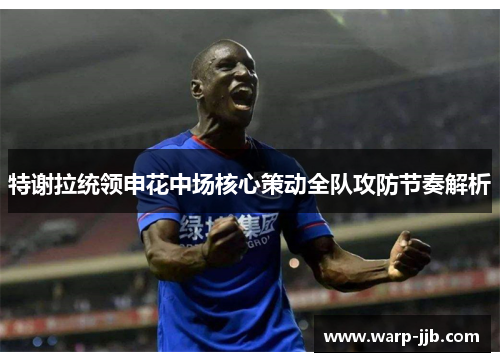 特谢拉统领申花中场核心策动全队攻防节奏解析 特谢拉统领申花中场核心策动全队攻防节奏解析