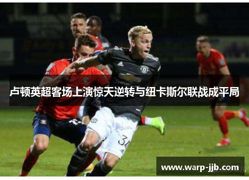 卢顿英超客场上演惊天逆转与纽卡斯尔联战成平局