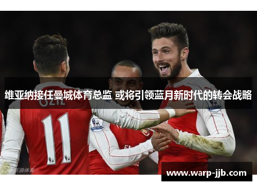 维亚纳接任曼城体育总监 或将引领蓝月新时代的转会战略 维亚纳接任曼城体育总监 或将引领蓝月新时代的转会战略